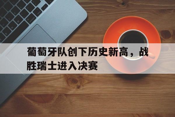 爱游戏官网app-关于葡萄牙队创下历史新高，战胜瑞士进入决赛的信息